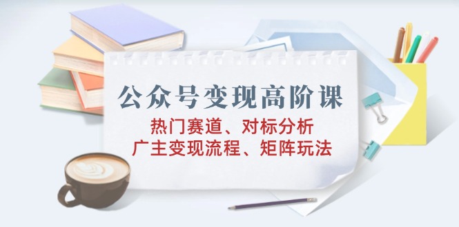 公众号变现高阶课：热门赛道、对标分析、广告主变现流程、矩阵玩法-AI学习资源网