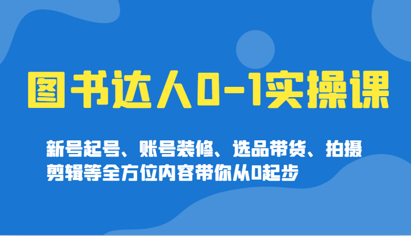 图书达人0-1实操课，新号起号、账号装修、选品带货、拍摄剪辑等全方位内容带你从0起步-AI学习资源网