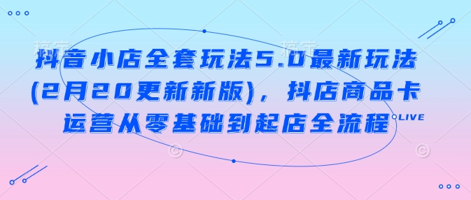 抖音小店全套玩法5.0最新玩法(2月20更新新版)，抖店商品卡运营从零基础到起店全流程-AI学习资源网