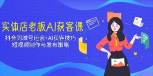 实体店老板AI获客课:抖音同城号运营+AI获客技巧,短视频制作与发布策略-AI学习资源网