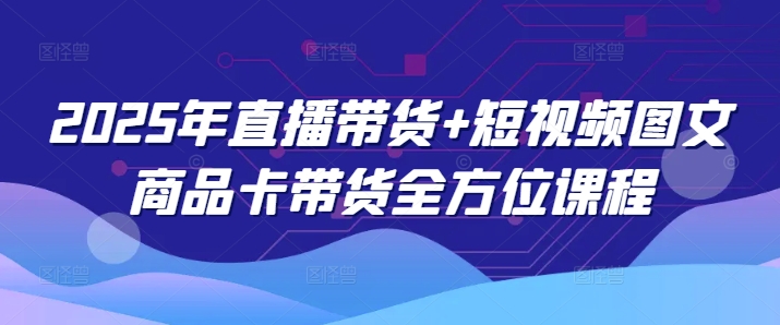 2025年直播带货+短视频图文商品卡带货全方位课程-AI学习资源网