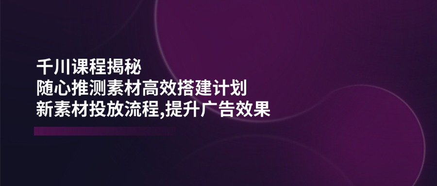 千川课程揭秘：随心推测素材高效搭建计划,新素材投放流程,提升广告效果-AI学习资源网