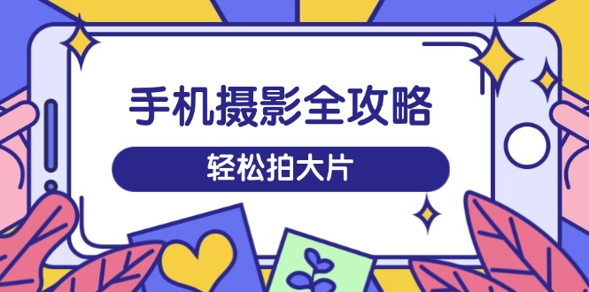 手机摄影全攻略，从拍摄到剪辑，训练营带你玩转短视频，轻松拍大片-AI学习资源网