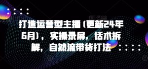 打造运营型主播(更新25年3月),实操录屏,话术拆解,自然流带货打法-AI学习资源网