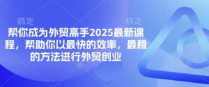 帮你成为外贸高手2025最新课程,帮助你以最快的效率,最稳的方法进行外贸创业-AI学习资源网