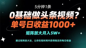 0基础做头条视频?5分钟1条,单号日收益1000+,矩阵放大月入5W+-AI学习资源网