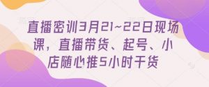 直播密训3月21~22日现场课,直播带货、起号、小店随心推5小时干货-AI学习资源网
