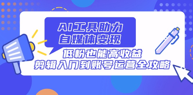 AI工具助力自媒体变现，低粉也能高收益，剪辑入门到账号运营全攻略-AI学习资源网