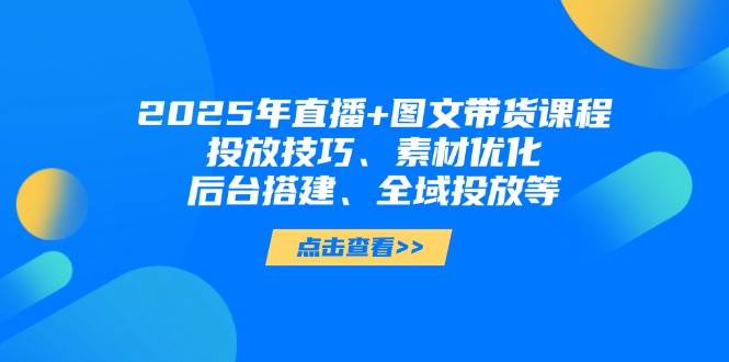 2025年短视频图文带货+直播带货：投放技巧、素材优化、后台搭建、全域投放等-AI学习资源网