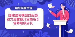 超级操盘手课,搭建盈利模型找趋势,助力运营晋升全能店长,培养超级店长-AI学习资源网