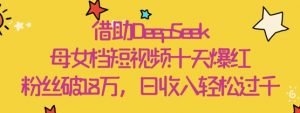 借助DeepSeek,母女档短视频十天爆红,粉丝破18W,日收入轻松几张-AI学习资源网
