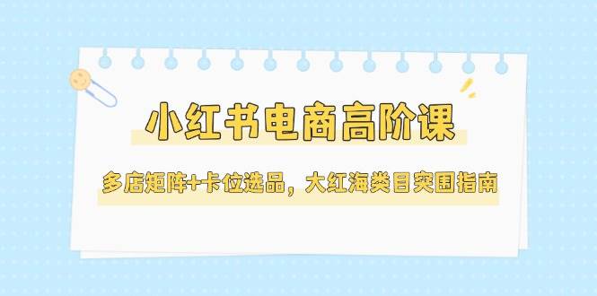 小红书电商高阶课，多店矩阵+卡位选品，大红海类目突围指南(更新5月)-AI学习资源网