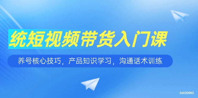 短视频带货入门课，养号核心技巧，产品知识学习，沟通话术训练-AI学习资源网