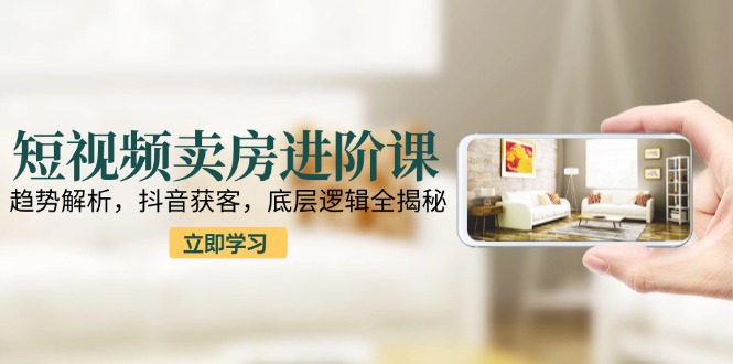 短视频卖房进阶课：趋势解析，抖音获客，底层逻辑全揭秘-AI学习资源网