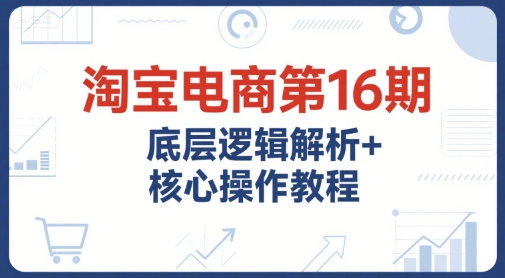 淘宝电商第16期，底层逻辑解析+核心操作教程，运营、推广提升能力的必学课程+配套资料-AI学习资源网