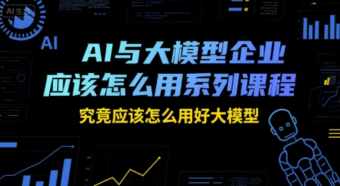 AI与大模型企业应该怎么用系列课程，究竟应该怎么用好大模型-AI学习资源网
