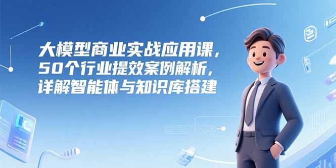 大模型商业实战应用课，50个行业提效案例解析，详解智能体与知识库搭建-AI学习资源网