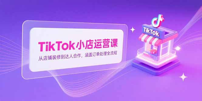 TikTok小店运营课，从店铺装修到达人合作，涵盖订单处理全流程-AI学习资源网