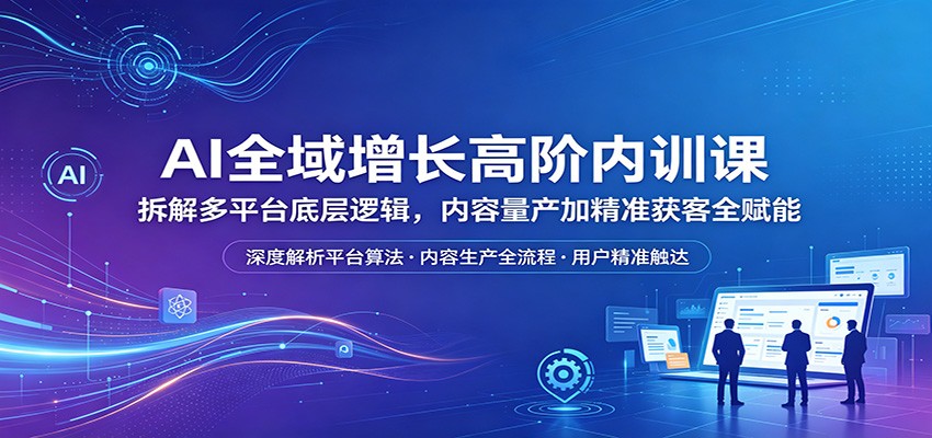 AI全域增长高阶内训课：拆解多平台底层逻辑，内容量产加精准获客全赋能-AI学习资源网