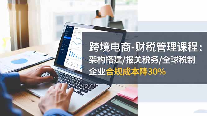 跨境电商-财税管理课程:架构搭建/报关税务/全球税制,企业合规成本降30%-AI学习资源网