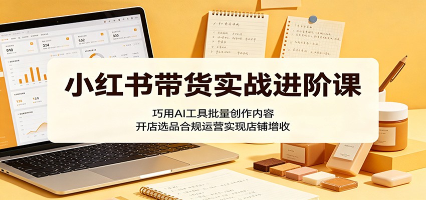 小红书带货实战进阶课:巧用AI工具批量创作内容,开店选品合规运营实现店铺增收-AI学习资源网