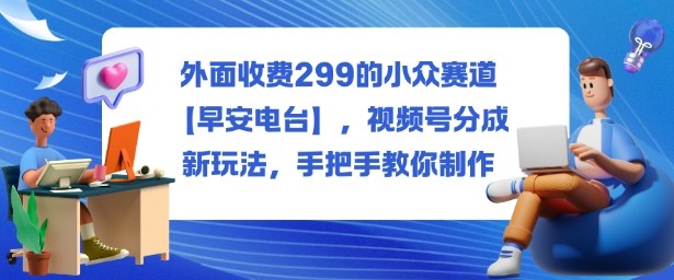 外面收费299的小众赛道【早安电台】,视频号分成新玩法,手把手教你制作-AI学习资源网