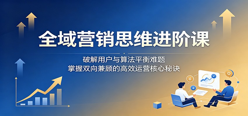 全域营销思维进阶课:破解用户与算法平衡难题,掌握双向兼顾的高效运营核心秘诀-AI学习资源网