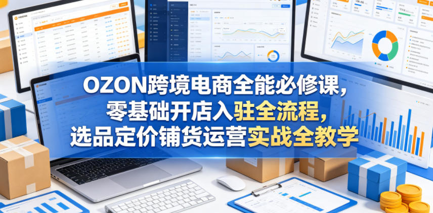 OZON跨境电商全能必修课，零基础开店入驻全流程，选品定价铺货运营实战全教学(更新0605)-AI学习资源网