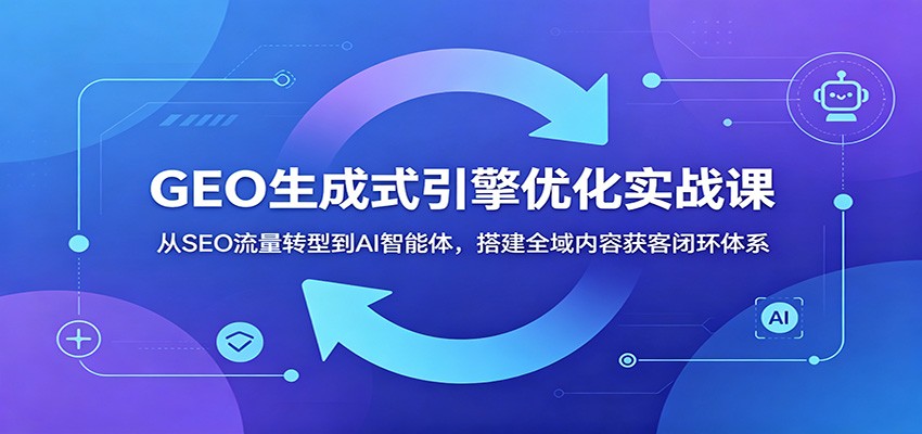 GEO生成式引擎优化实战课：从SEO流量转型到AI智能体，搭建全域内容获客闭环体系-AI学习资源网