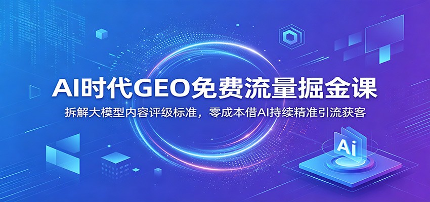 AI时代GEO免费流量掘金课：拆解大模型内容评级标准，零成本借AI持续精准引流获客-AI学习资源网