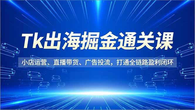 Tk出海掘金通关课,小店运营、直播带货、广告投流,打通全链路盈利闭环-AI学习资源网