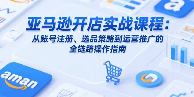 亚马逊开店实战课程：从账号注册、选品策略到运营推广的全链路操作指南-AI学习资源网