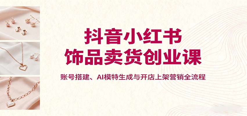 抖音小红书饰品卖货创业课，账号搭建、AI模特生成与开店上架营销全流程-AI学习资源网