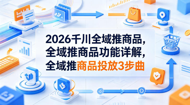 2026千川全域推商品，全域推商品功能详解，全域推商品投放3步曲-AI学习资源网