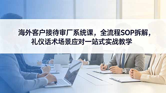 海外客户接待审厂系统课，全流程SOP拆解，礼仪话术场景应对一站式实战教学-AI学习资源网