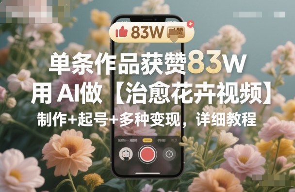 单条作品获赞83W，用AI做【治愈花卉视频】，制作+起号+多种变现，详细教程-AI学习资源网