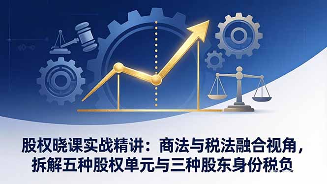 股权晓课实战精讲：商法与税法融合视角，拆解五种股权单元与三种股东身份税负-AI学习资源网