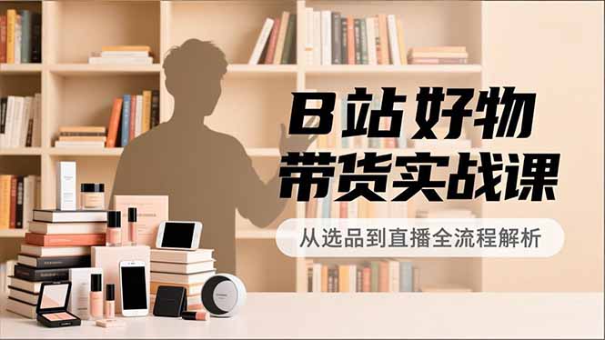 B站好物带货实战课，账号定位、选品拍摄、运营变现，全流程教学，实现UP主月入过万-AI学习资源网
