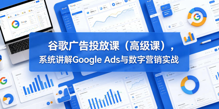 谷歌广告投放课(高级课)，系统讲解Google Ads与数字营销实战-AI学习资源网
