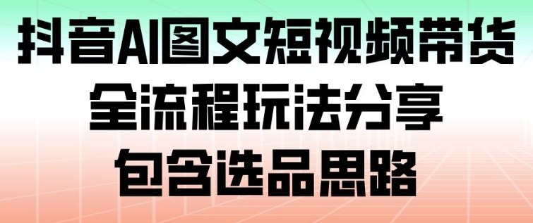 抖音AI图文短视频带货,全流程玩法分享,包含选品思路-AI学习资源网