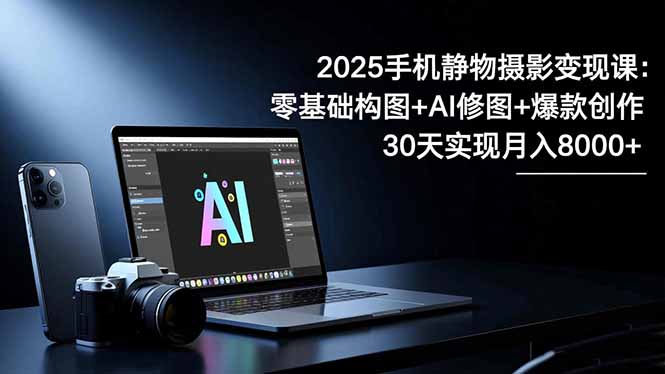 2025手机 静物摄影变现课：零基础构图+AI修图+爆款创作，30天实现月入8…-AI学习资源网