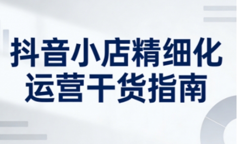 抖音小店精细化运营干货指南新版，助力商家系统提升店铺运营能力(更新26年5月)-AI学习资源网